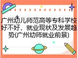 广州幼儿师范高等专科学校好不好，就业现状及发展趋势(广州幼师就业前景)
