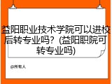 益阳职业技术学院可以进校后转专业吗？(益阳职院可转专业吗)