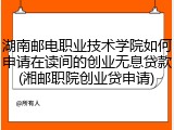 湖南邮电职业技术学院如何申请在读间的创业无息贷款(湘邮职院创业贷申请)