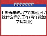 中国青年政治学院毕业可以找什么样的工作(青年政治学院就业)