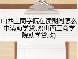 山西工商学院在读期间怎么申请助学贷款(山西工商学院助学贷款)