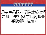 辽宁医药职业学院建校时间是哪一年？(辽宁医药职业学院哪年建校)
