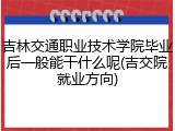 吉林交通职业技术学院毕业后一般能干什么呢(吉交院就业方向)
