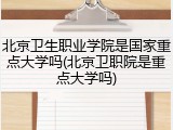 北京卫生职业学院是国家重点大学吗(北京卫职院是重点大学吗)