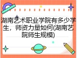 湖南艺术职业学院有多少学生，师资力量如何(湖南艺院师生规模)