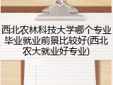 西北农林科技大学哪个专业毕业就业前景比较好(西北农大就业好专业)