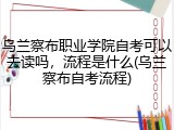 乌兰察布职业学院自考可以去读吗，流程是什么(乌兰察布自考流程)