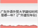 广东外语外贸大学建校时间是哪一年？(广外建校年份)