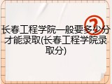 长春工程学院一般要多少分才能录取(长春工程学院录取分)