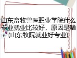 山东畜牧兽医职业学院什么专业就业比较好，原因是啥(山东牧院就业好专业)