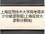 上海应用技术大学高考需多少分能录取呢(上海应技大录取分数线)