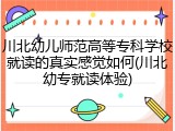 川北幼儿师范高等专科学校就读的真实感觉如何(川北幼专就读体验)