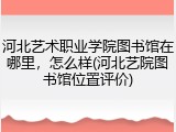河北艺术职业学院图书馆在哪里，怎么样(河北艺院图书馆位置评价)