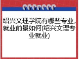 绍兴文理学院有哪些专业，就业前景如何(绍兴文理专业就业)
