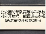 公安消防部队高等专科学校对外开放吗，能否进去参观(消防军校开放参观吗)