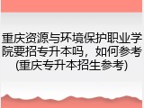 重庆资源与环境保护职业学院要招专升本吗，如何参考(重庆专升本招生参考)