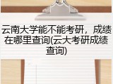 云南大学能不能考研，成绩在哪里查询(云大考研成绩查询)