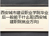 西安城市建设职业学院毕业后一般能干什么呢(西安城建职院就业方向)
