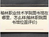 榆林职业技术学院图书馆在哪里，怎么样(榆林职院图书馆位置评价)