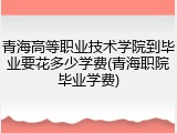 青海高等职业技术学院到毕业要花多少学费(青海职院毕业学费)