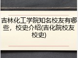 吉林化工学院知名校友有哪些，校史介绍(吉化院校友校史)