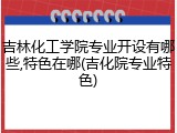 吉林化工学院专业开设有哪些,特色在哪(吉化院专业特色)