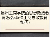 福州工商学院的思想政治教育怎么样(福工商思政教育如何)