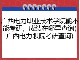 广西电力职业技术学院能不能考研，成绩在哪里查询(广西电力职院考研查询)