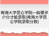 青海大学昆仑学院一般要多少分才能录取(青海大学昆仑学院录取分数)