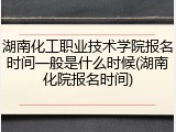 湖南化工职业技术学院报名时间一般是什么时候(湖南化院报名时间)