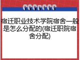宿迁职业技术学院宿舍一般是怎么分配的(宿迁职院宿舍分配)