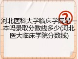 河北医科大学临床学院是一本吗录取分数线多少(河北医大临床学院分数线)
