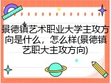 景德镇艺术职业大学主攻方向是什么，怎么样(景德镇艺职大主攻方向)