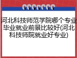 河北科技师范学院哪个专业毕业就业前景比较好(河北科技师院就业好专业)