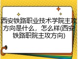 西安铁路职业技术学院主攻方向是什么，怎么样(西安铁路职院主攻方向)