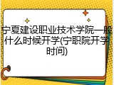 宁夏建设职业技术学院一般什么时候开学(宁职院开学时间)