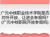 广元中核职业技术学院是否对外开放，让进去参观吗？(广元中核职院开放参观吗)