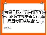 上海震旦职业学院能不能考研，成绩在哪里查询(上海震旦考研成绩查询)