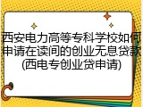 西安电力高等专科学校如何申请在读间的创业无息贷款(西电专创业贷申请)