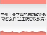 兰州工业学院的思想政治教育怎么样(兰工院思政教育)