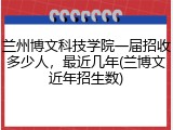 兰州博文科技学院一届招收多少人，最近几年(兰博文近年招生数)