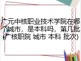 广元中核职业技术学院在哪个城市，是本科吗，第几批(广核职院 城市 本科 批次)