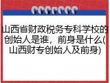 山西省财政税务专科学校的创始人是谁，前身是什么(山西财专创始人及前身)