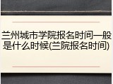 兰州城市学院报名时间一般是什么时候(兰院报名时间)
