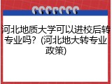 河北地质大学可以进校后转专业吗？(河北地大转专业政策)