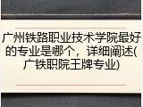 广州铁路职业技术学院最好的专业是哪个，详细阐述(广铁职院王牌专业)