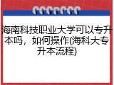 海南科技职业大学可以专升本吗，如何操作(海科大专升本流程)