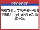 南京农业大学哪些专业就业前景好，为什么(南农好就业专业)