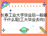 长春工业大学毕业后一般能干什么呢(工大毕业去向)