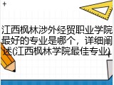 江西枫林涉外经贸职业学院最好的专业是哪个，详细阐述(江西枫林学院最佳专业)